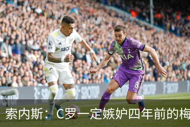 索内斯：C罗一定嫉妒四年前的梅西，葡萄牙的实力足够登顶世界杯